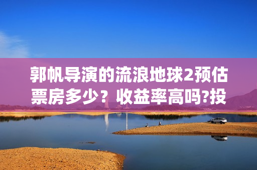 郭帆导演的流浪地球2预估票房多少？收益率高吗?投资有保底协议吗？(郭帆在流浪地球中演的什么角色)