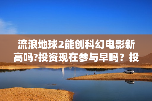 流浪地球2能创科幻电影新高吗?投资现在参与早吗？投资成本多少？(流浪地球2能创造人物吗)