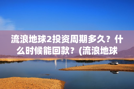 流浪地球2投资周期多久？什么时候能回款？(流浪地球2讲的是什么)
