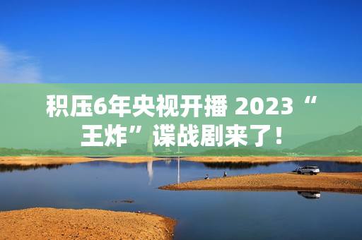 积压6年央视开播 2023“王炸”谍战剧来了！