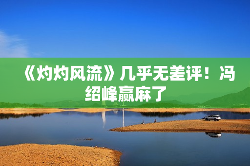 《灼灼风流》几乎无差评！冯绍峰赢麻了