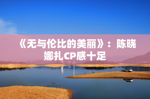 《无与伦比的美丽》：陈晓娜扎CP感十足