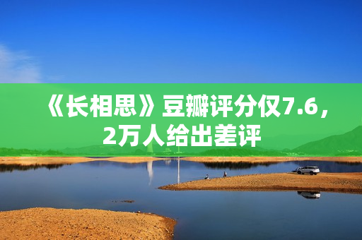 《长相思》豆瓣评分仅7.6，2万人给出差评