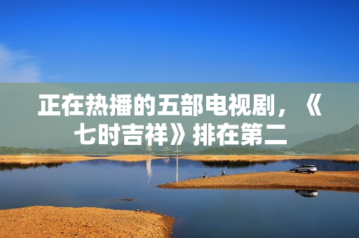 正在热播的五部电视剧,《七时吉祥》排在第二 正在热播的五部电视剧,《七时吉祥》排在第二