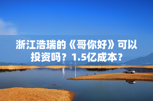 浙江浩瑞的《哥你好》可以投资吗？1.5亿成本？