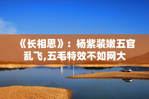 《长相思》：杨紫装嫩五官乱飞,五毛特效不如网大