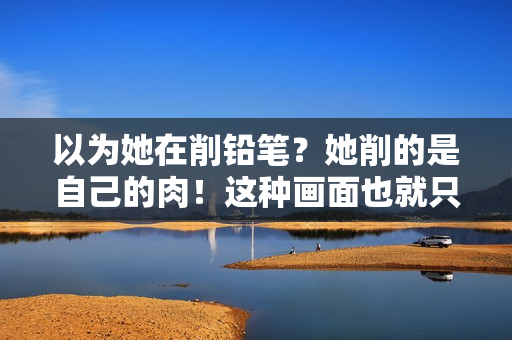以为她在削铅笔？她削的是自己的肉！这种画面也就只有泰国敢拍了