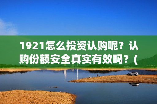 1921怎么投资认购呢？认购份额安全真实有效吗？(1921投资赚钱吗)