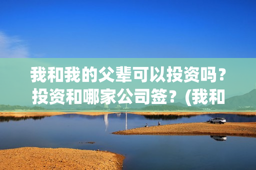 我和我的父辈可以投资吗？投资和哪家公司签？(我和我的父辈是啥片)