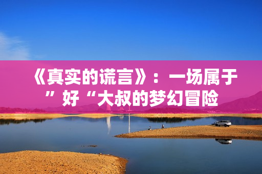 《真实的谎言》：一场属于”好“大叔的梦幻冒险