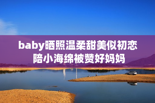 baby晒照温柔甜美似初恋 陪小海绵被赞好妈妈