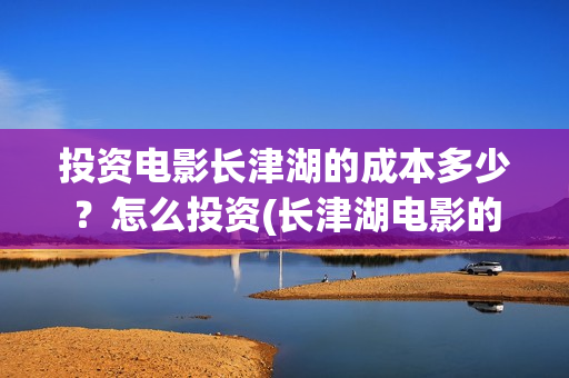 投资电影长津湖的成本多少？怎么投资(长津湖电影的投资)