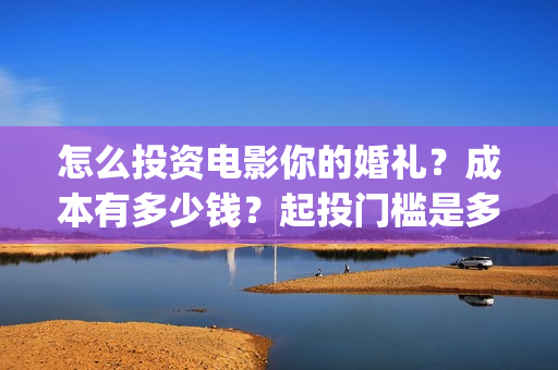 怎么投资电影你的婚礼?成本有多少钱?起投门槛是多少?(怎么搞电影投资) 怎么投资电影你的婚礼?成本有多少钱?起投门槛是多少?(怎么搞电影投资)