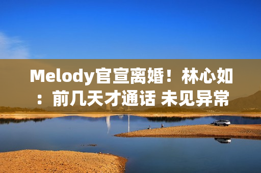 Melody官宣离婚！林心如：前几天才通话 未见异常