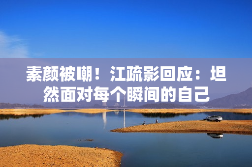 素颜被嘲!江疏影回应:坦然面对每个瞬间的自己 素颜被嘲!江疏影回应:坦然面对每个瞬间的自己