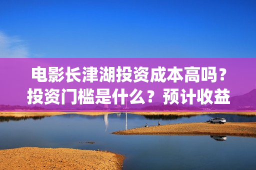 电影长津湖投资成本高吗？投资门槛是什么？预计收益是多少？份额是真的吗？(长津湖电影投资商)