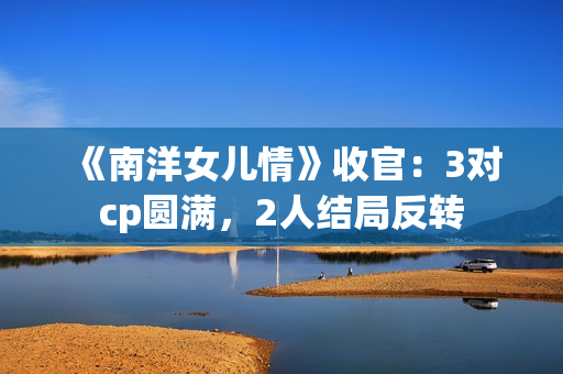 《南洋女儿情》收官:3对cp圆满,2人结局反转 《南洋女儿情》收官:3对cp圆满,2人结局反转