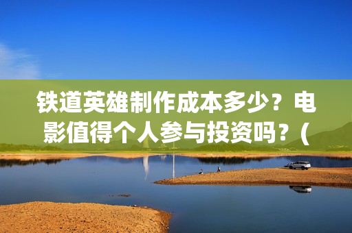 铁道英雄制作成本多少？电影值得个人参与投资吗？(铁道英雄制片人)