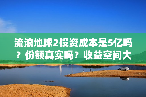 流浪地球2投资成本是5亿吗？份额真实吗？收益空间大吗？(流浪地球2总出品方)