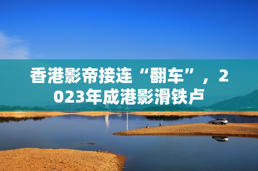 香港影帝接连“翻车”,2023年成港影滑铁卢 香港影帝接连“翻车”,2023年成港影滑铁卢