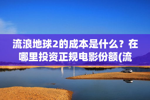 流浪地球2的成本是什么？在哪里投资正规电影份额(流浪地球2的成本)