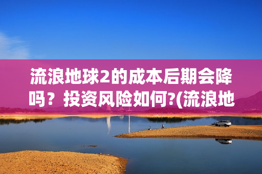 流浪地球2的成本后期会降吗？投资风险如何?(流浪地球2成就)