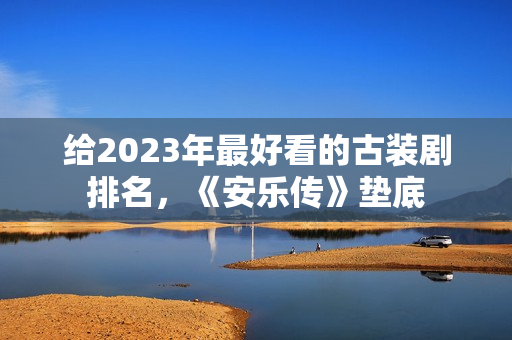 给2023年最好看的古装剧排名，《安乐传》垫底