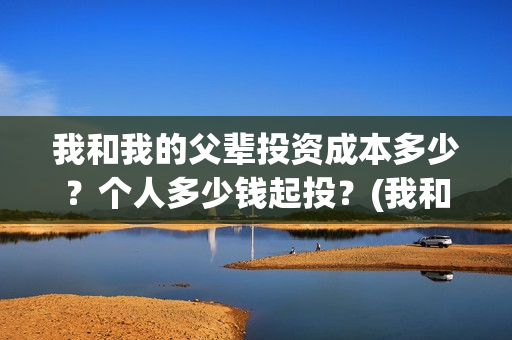 我和我的父辈投资成本多少?个人多少钱起投?(我和我的父辈最后宣布) 我和我的父辈投资成本多少?个人多少钱起投?(我和我的父辈最后宣布)