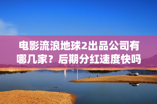电影流浪地球2出品公司有哪几家？后期分红速度快吗？(流浪地球2观后感)
