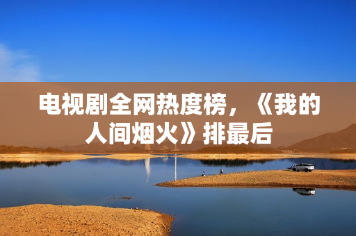 电视剧全网热度榜，《我的人间烟火》排最后