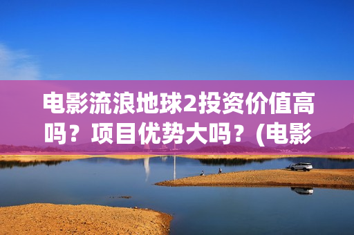 电影流浪地球2投资价值高吗？项目优势大吗？(电影流浪地球2影评)