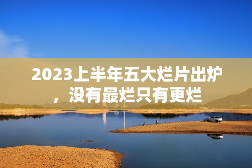 2023上半年五大烂片出炉,没有最烂只有更烂 2023上半年五大烂片出炉,没有最烂只有更烂