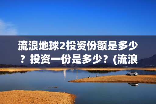 流浪地球2投资份额是多少？投资一份是多少？(流浪地球2投资多少)