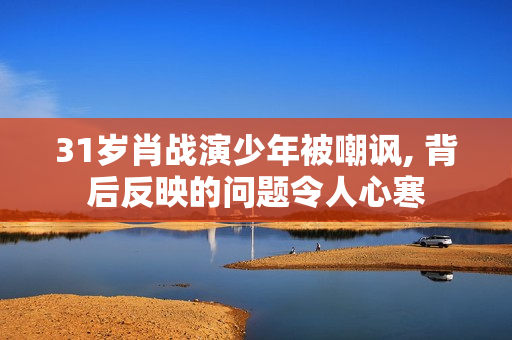 31岁肖战演少年被嘲讽, 背后反映的问题令人心寒