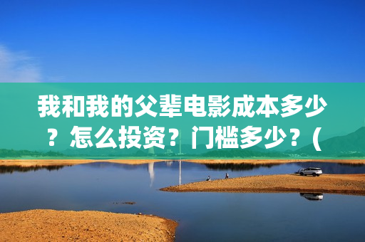 我和我的父辈电影成本多少?怎么投资?门槛多少?(我和我的父辈电视剧) 我和我的父辈电影成本多少?怎么投资?门槛多少?(我和我的父辈电视剧)