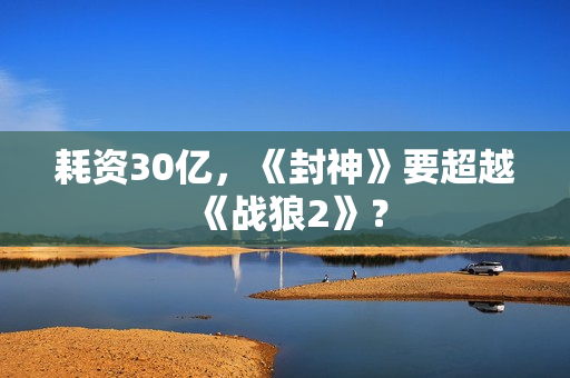 耗资30亿，《封神》要超越《战狼2》？