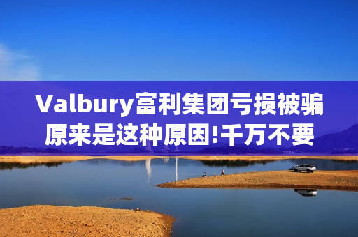 Valbury富利集团亏损被骗原来是这种原因!千万不要再上当了(富利集团董事长)