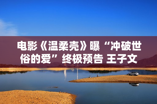 电影《温柔壳》曝“冲破世俗的爱”终极预告 王子文尹昉挣脱困境捍卫爱情