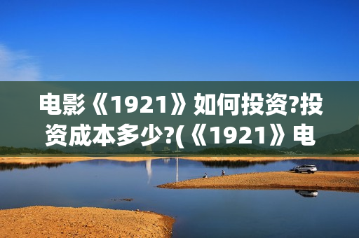 电影《1921》如何投资?投资成本多少?(《1921》电影怎么样) 电影《1921》如何投资?投资成本多少?(《1921》电影怎么样)