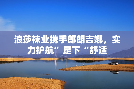 浪莎袜业携手郎朗吉娜，实力护航”足下“舒适