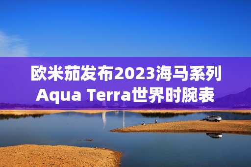 欧米茄发布2023海马系列Aqua Terra世界时腕表