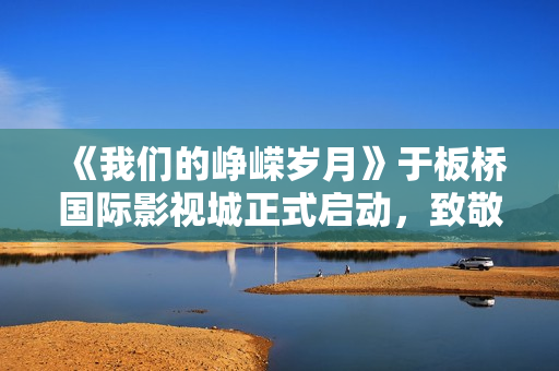 《我们的峥嵘岁月》于板桥国际影视城正式启动，致敬“筑梦苍穹”的中国航天人