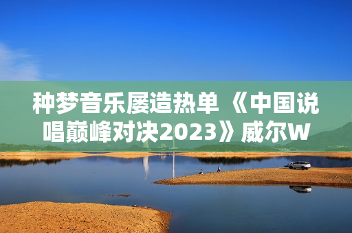 种梦音乐屡造热单 《中国说唱巅峰对决2023》威尔Will.T《临时抱佛脚》持续发酵