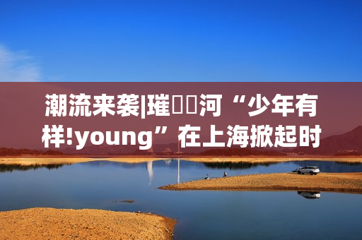 潮流来袭|璀燦瑆河“少年有样!young”在上海掀起时尚风暴