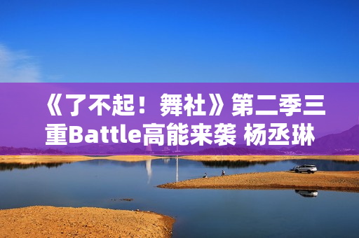 《了不起！舞社》第二季三重Battle高能来袭 杨丞琳郑秀妍直面淘汰危机！
