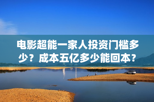 电影超能一家人投资门槛多少？成本五亿多少能回本？(电影超能一家人沈腾免费观看国语版)