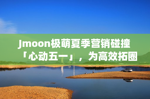 Jmoon极萌夏季营销碰撞「心动五一」，为高效拓圈给出新解法