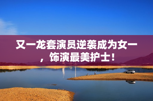 又一龙套演员逆袭成为女一，饰演最美护士！