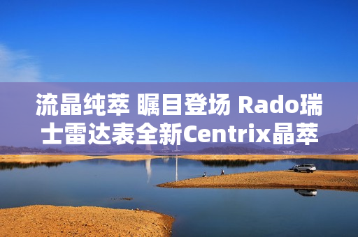 流晶纯萃 瞩目登场 Rado瑞士雷达表全新Centrix晶萃系列腕表发布会闪耀海口