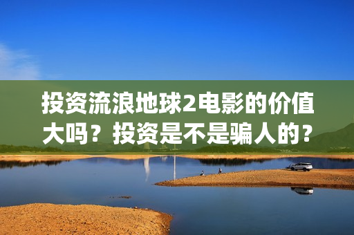 投资流浪地球2电影的价值大吗？投资是不是骗人的？为什么有份额会对个人转让呢？(流浪地球投资额)